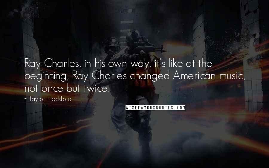 Taylor Hackford quotes: Ray Charles, in his own way, it's like at the beginning, Ray Charles changed American music, not once but twice.