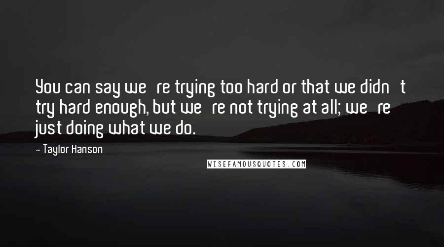 Taylor Hanson quotes: You can say we're trying too hard or that we didn't try hard enough, but we're not trying at all; we're just doing what we do.