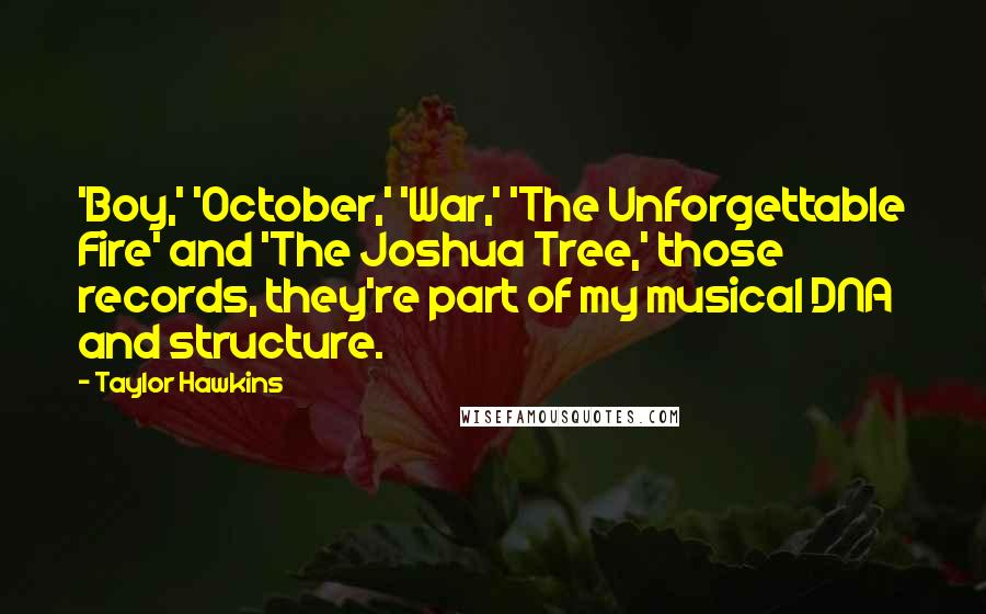 Taylor Hawkins quotes: 'Boy,' 'October,' 'War,' 'The Unforgettable Fire' and 'The Joshua Tree,' those records, they're part of my musical DNA and structure. Taylor Hawkins quotes: 'Boy,' 'October,' 'War,' 'The Unforgettable Fire' and 'The Joshua Tree,' those records, they're part of my musical DNA and structure.