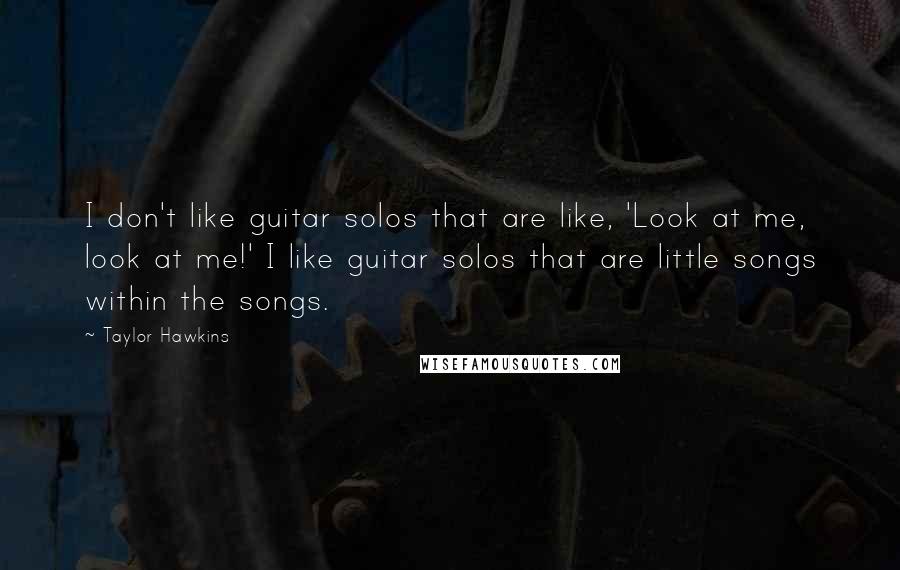 Taylor Hawkins quotes: I don't like guitar solos that are like, 'Look at me, look at me!' I like guitar solos that are little songs within the songs. Taylor Hawkins quotes: I don't like guitar solos that are like, 'Look at me, look at me!' I like guitar solos that are little songs within the songs.