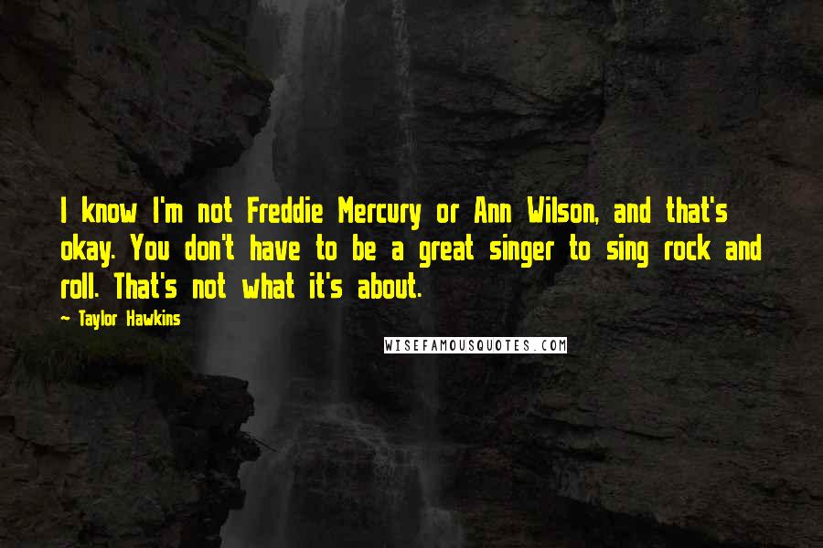 Taylor Hawkins quotes: I know I'm not Freddie Mercury or Ann Wilson, and that's okay. You don't have to be a great singer to sing rock and roll. That's not what it's about. Taylor Hawkins quotes: I know I'm not Freddie Mercury or Ann Wilson, and that's okay. You don't have to be a great singer to sing rock and roll. That's not what it's about.