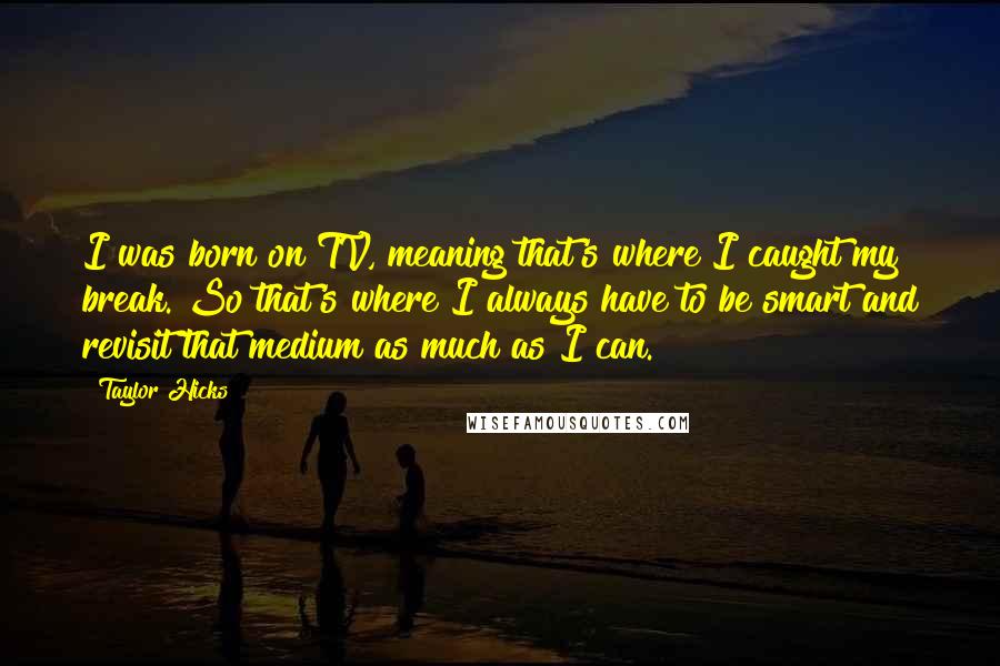 Taylor Hicks quotes: I was born on TV, meaning that's where I caught my break. So that's where I always have to be smart and revisit that medium as much as I can. Taylor Hicks quotes: I was born on TV, meaning that's where I caught my break. So that's where I always have to be smart and revisit that medium as much as I can.