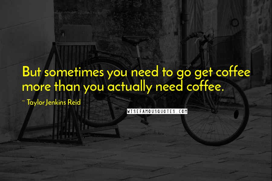 Taylor Jenkins Reid quotes: But sometimes you need to go get coffee more than you actually need coffee.