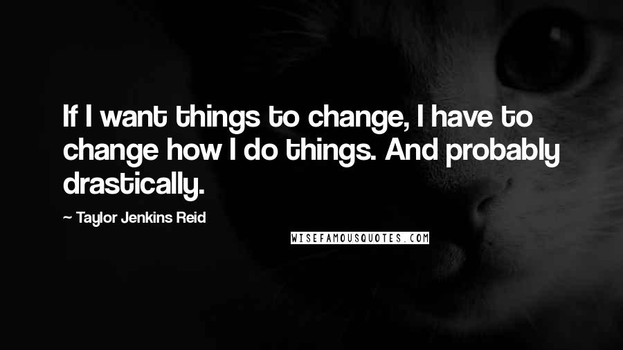 Taylor Jenkins Reid quotes: If I want things to change, I have to change how I do things. And probably drastically.