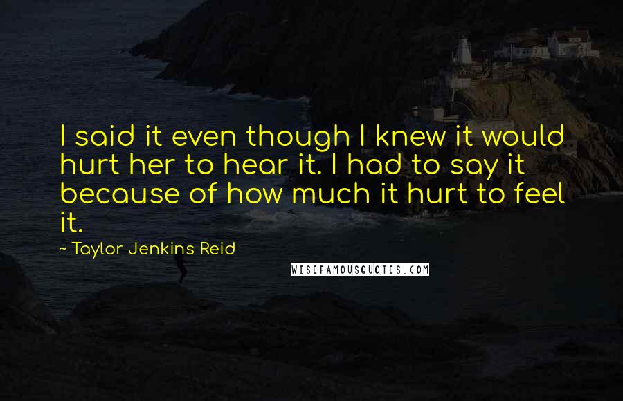 Taylor Jenkins Reid quotes: I said it even though I knew it would hurt her to hear it. I had to say it because of how much it hurt to feel it.