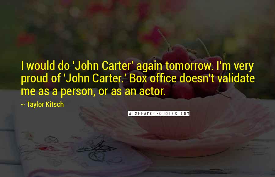 Taylor Kitsch quotes: I would do 'John Carter' again tomorrow. I'm very proud of 'John Carter.' Box office doesn't validate me as a person, or as an actor. Taylor Kitsch quotes: I would do 'John Carter' again tomorrow. I'm very proud of 'John Carter.' Box office doesn't validate me as a person, or as an actor.