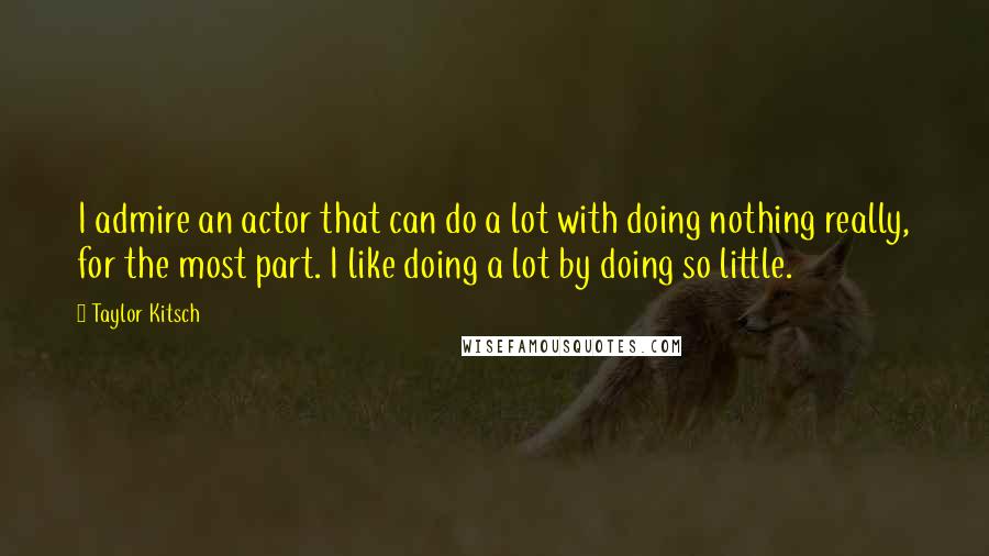 Taylor Kitsch quotes: I admire an actor that can do a lot with doing nothing really, for the most part. I like doing a lot by doing so little.