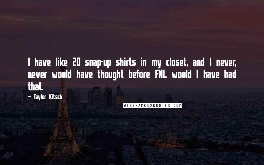 Taylor Kitsch quotes: I have like 20 snap-up shirts in my closet, and I never, never would have thought before FNL would I have had that. Taylor Kitsch quotes: I have like 20 snap-up shirts in my closet, and I never, never would have thought before FNL would I have had that.