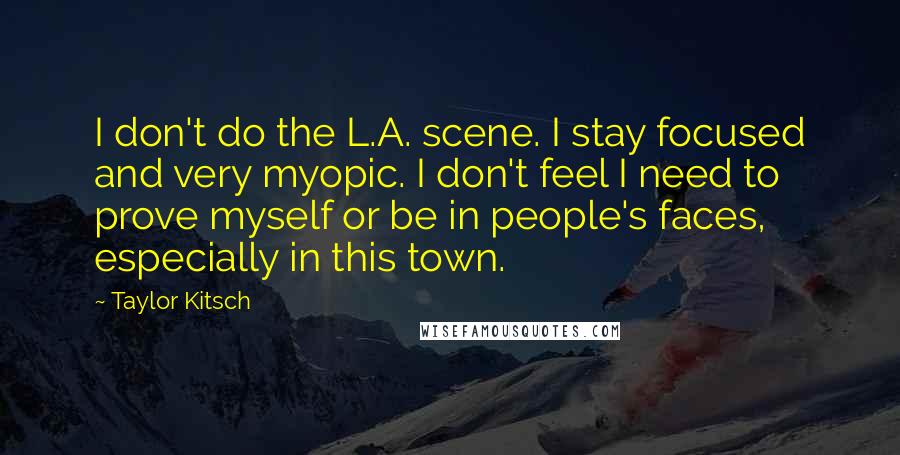 Taylor Kitsch quotes: I don't do the L.A. scene. I stay focused and very myopic. I don't feel I need to prove myself or be in people's faces, especially in this town. Taylor Kitsch quotes: I don't do the L.A. scene. I stay focused and very myopic. I don't feel I need to prove myself or be in people's faces, especially in this town.