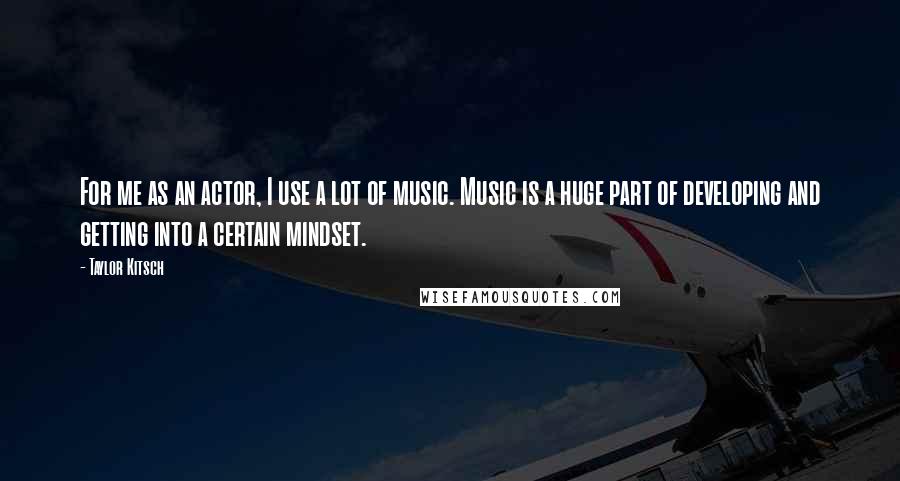 Taylor Kitsch quotes: For me as an actor, I use a lot of music. Music is a huge part of developing and getting into a certain mindset. Taylor Kitsch quotes: For me as an actor, I use a lot of music. Music is a huge part of developing and getting into a certain mindset.