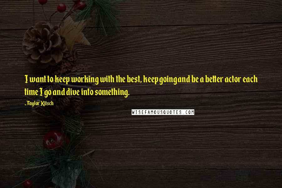 Taylor Kitsch quotes: I want to keep working with the best, keep going and be a better actor each time I go and dive into something. Taylor Kitsch quotes: I want to keep working with the best, keep going and be a better actor each time I go and dive into something.