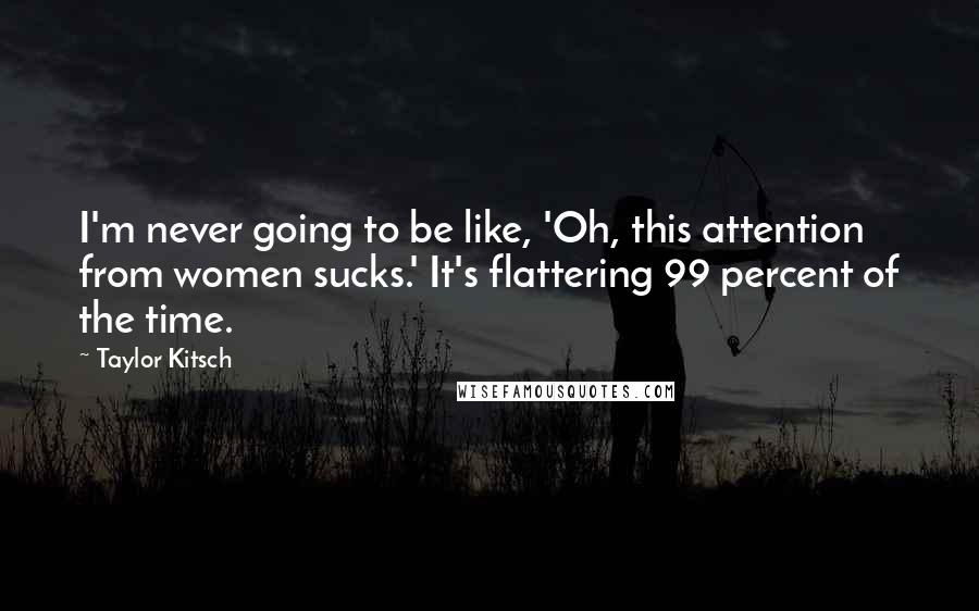 Taylor Kitsch quotes: I'm never going to be like, 'Oh, this attention from women sucks.' It's flattering 99 percent of the time. Taylor Kitsch quotes: I'm never going to be like, 'Oh, this attention from women sucks.' It's flattering 99 percent of the time.