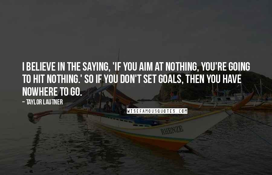Taylor Lautner quotes: I believe in the saying, 'If you aim at nothing, you're going to hit nothing.' So if you don't set goals, then you have nowhere to go. Taylor Lautner quotes: I believe in the saying, 'If you aim at nothing, you're going to hit nothing.' So if you don't set goals, then you have nowhere to go.