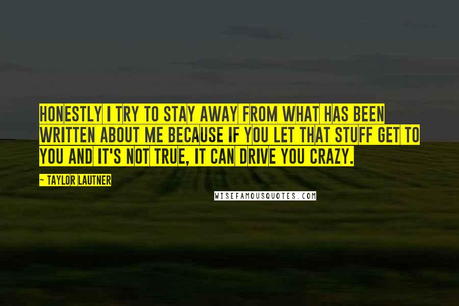 Taylor Lautner quotes: Honestly I try to stay away from what has been written about me because if you let that stuff get to you and it's not true, it can drive you Taylor Lautner quotes: Honestly I try to stay away from what has been written about me because if you let that stuff get to you and it's not true, it can drive you