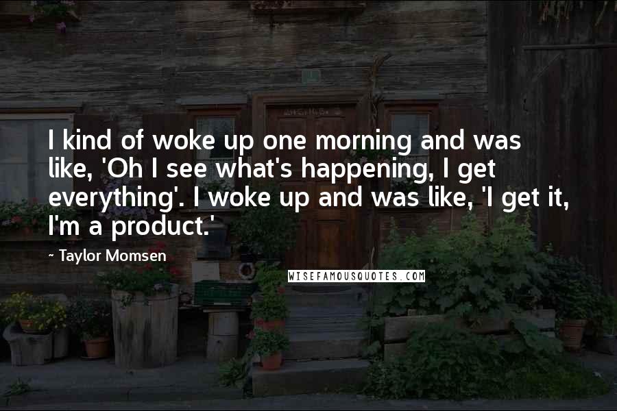 Taylor Momsen quotes: I kind of woke up one morning and was like, 'Oh I see what's happening, I get everything'. I woke up and was like, 'I get it, I'm a product.' Taylor Momsen quotes: I kind of woke up one morning and was like, 'Oh I see what's happening, I get everything'. I woke up and was like, 'I get it, I'm a product.'