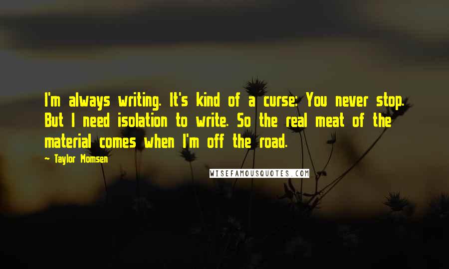 Taylor Momsen quotes: I'm always writing. It's kind of a curse: You never stop. But I need isolation to write. So the real meat of the material comes when I'm off the road.
