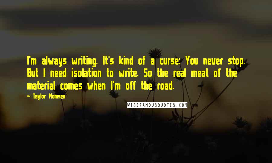 Taylor Momsen quotes: I'm always writing. It's kind of a curse: You never stop. But I need isolation to write. So the real meat of the material comes when I'm off the road. Taylor Momsen quotes: I'm always writing. It's kind of a curse: You never stop. But I need isolation to write. So the real meat of the material comes when I'm off the road.