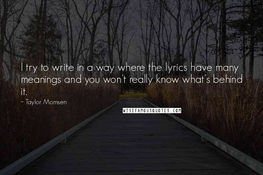 Taylor Momsen quotes: I try to write in a way where the lyrics have many meanings and you won't really know what's behind it. Taylor Momsen quotes: I try to write in a way where the lyrics have many meanings and you won't really know what's behind it.