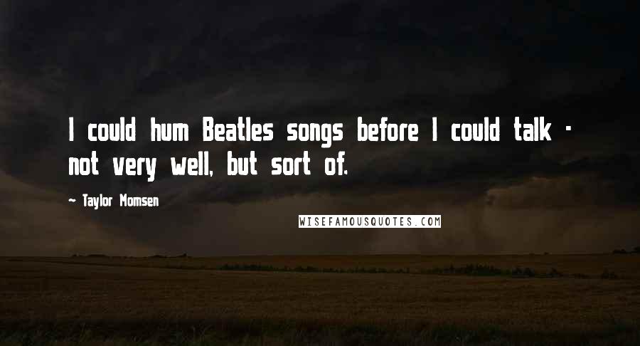 Taylor Momsen quotes: I could hum Beatles songs before I could talk - not very well, but sort of.