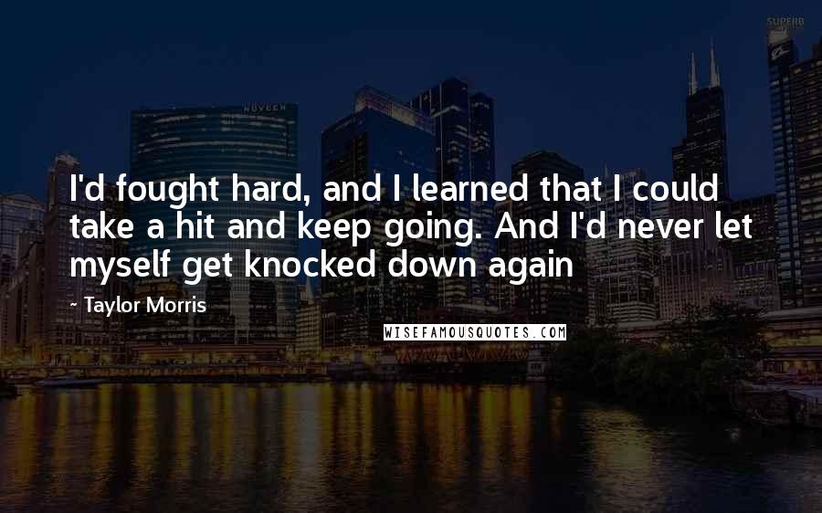 Taylor Morris quotes: I'd fought hard, and I learned that I could take a hit and keep going. And I'd never let myself get knocked down again Taylor Morris quotes: I'd fought hard, and I learned that I could take a hit and keep going. And I'd never let myself get knocked down again