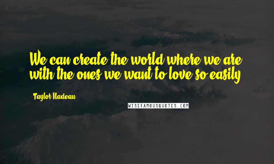 Taylor Nadeau quotes: We can create the world where we are with the ones we want to love so easily.