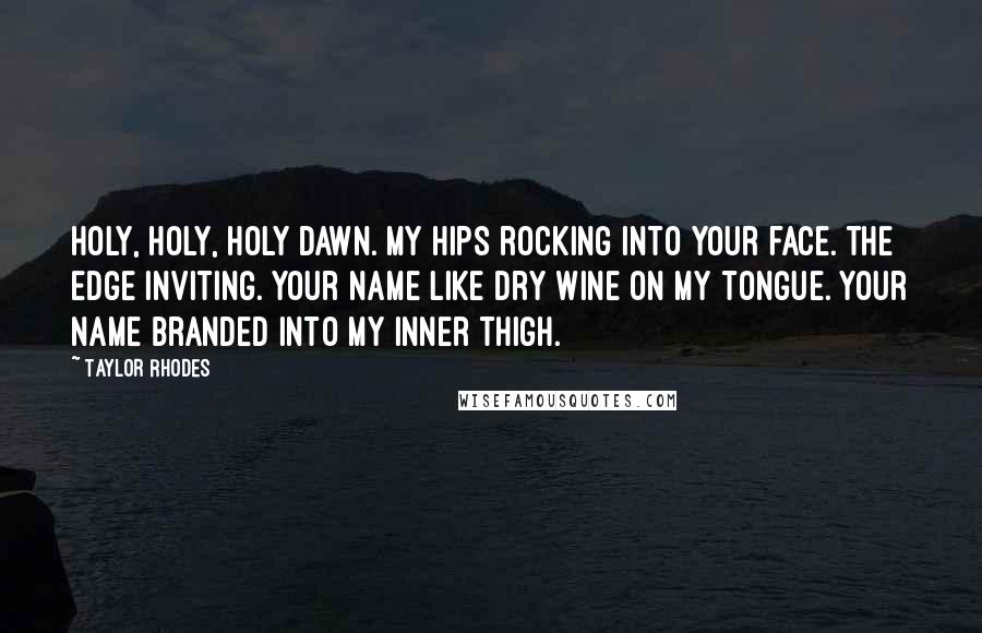 Taylor Rhodes quotes: holy, holy, holy dawn. my hips rocking into your face. the edge inviting. your name like dry wine on my tongue. your name branded into my inner thigh. Taylor Rhodes quotes: holy, holy, holy dawn. my hips rocking into your face. the edge inviting. your name like dry wine on my tongue. your name branded into my inner thigh.