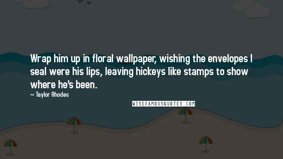 Taylor Rhodes quotes: Wrap him up in floral wallpaper, wishing the envelopes I seal were his lips, leaving hickeys like stamps to show where he's been. Taylor Rhodes quotes: Wrap him up in floral wallpaper, wishing the envelopes I seal were his lips, leaving hickeys like stamps to show where he's been.