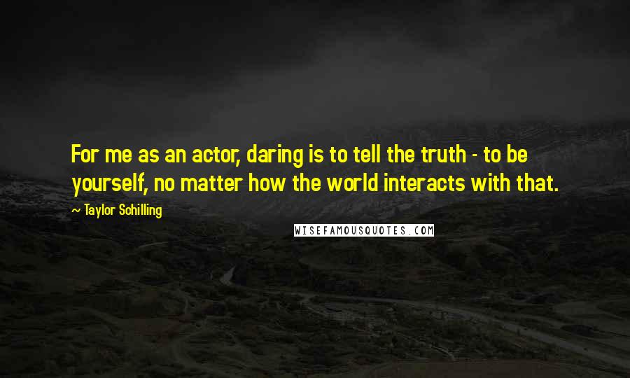 Taylor Schilling quotes: For me as an actor, daring is to tell the truth - to be yourself, no matter how the world interacts with that.