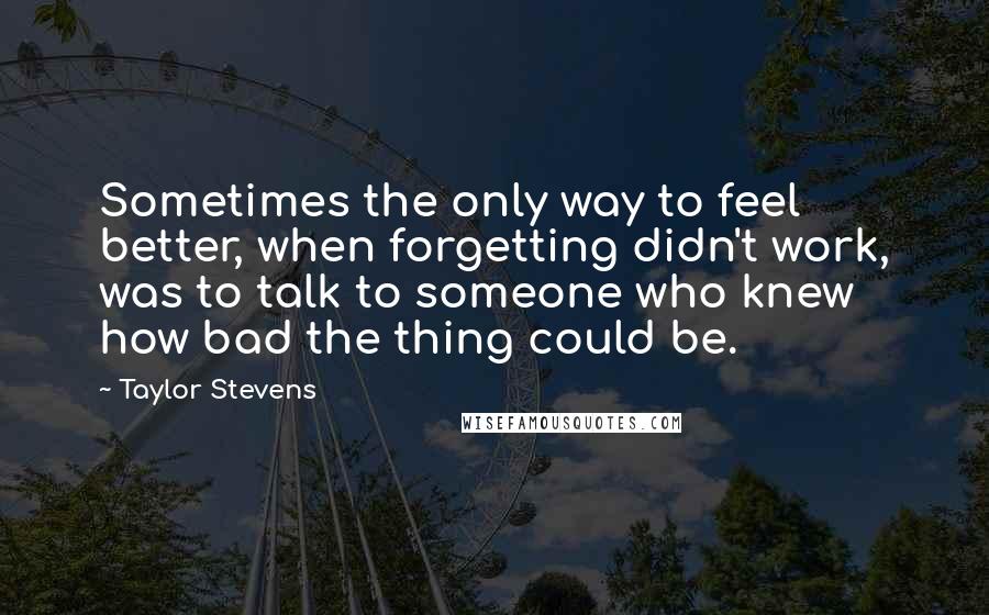 Taylor Stevens quotes: Sometimes the only way to feel better, when forgetting didn't work, was to talk to someone who knew how bad the thing could be.