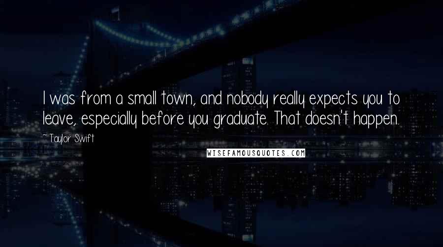 Taylor Swift quotes: I was from a small town, and nobody really expects you to leave, especially before you graduate. That doesn't happen.