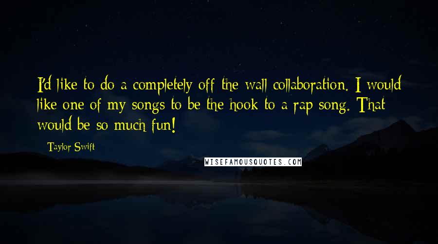 Taylor Swift quotes: I'd like to do a completely off-the-wall collaboration. I would like one of my songs to be the hook to a rap song. That would be so much fun!