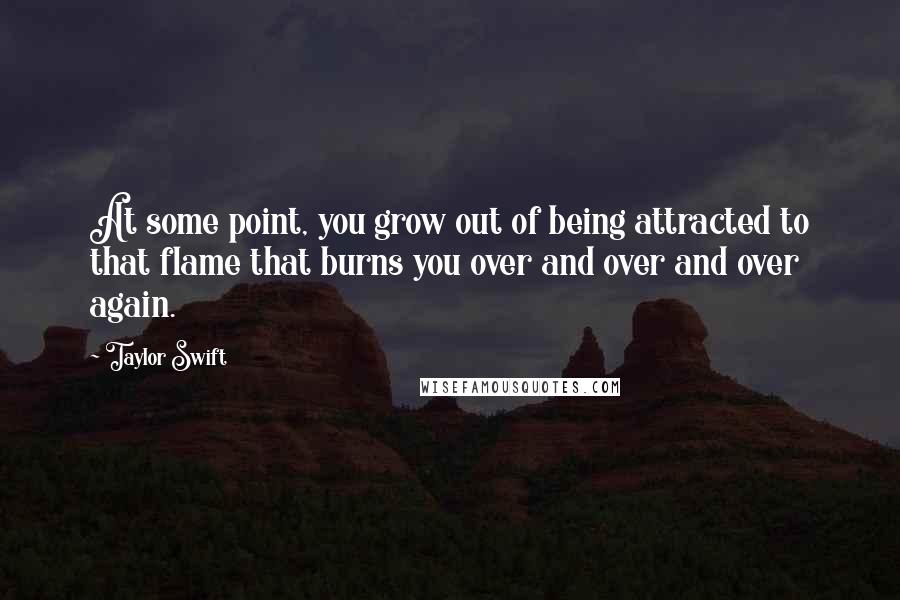 Taylor Swift quotes: At some point, you grow out of being attracted to that flame that burns you over and over and over again.