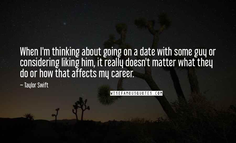 Taylor Swift quotes: When I'm thinking about going on a date with some guy or considering liking him, it really doesn't matter what they do or how that affects my career.