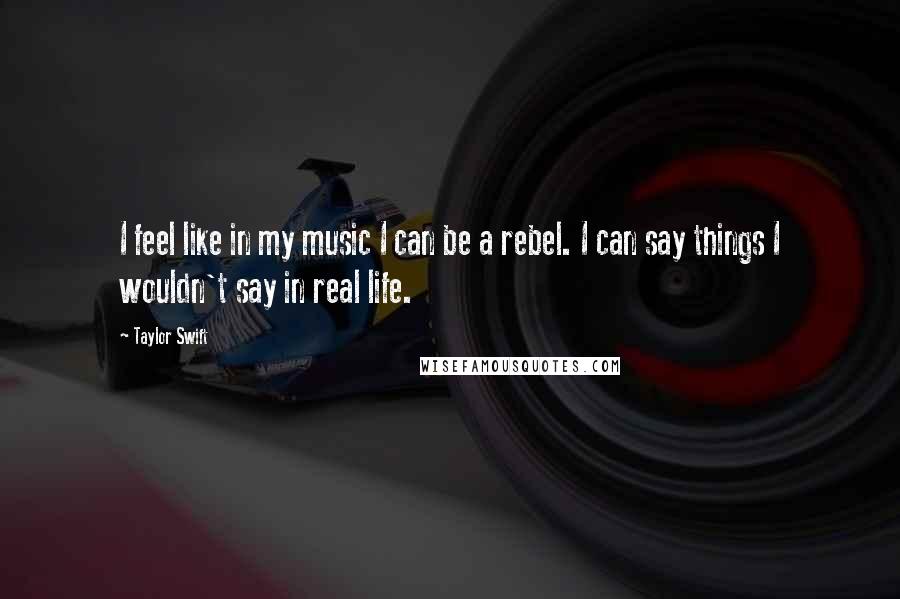 Taylor Swift quotes: I feel like in my music I can be a rebel. I can say things I wouldn't say in real life.