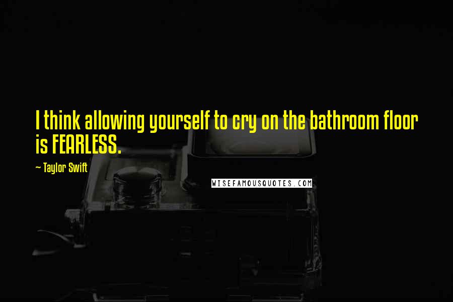 Taylor Swift quotes: I think allowing yourself to cry on the bathroom floor is FEARLESS.