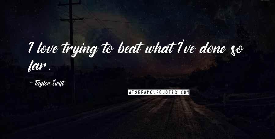 Taylor Swift quotes: I love trying to beat what I've done so far.