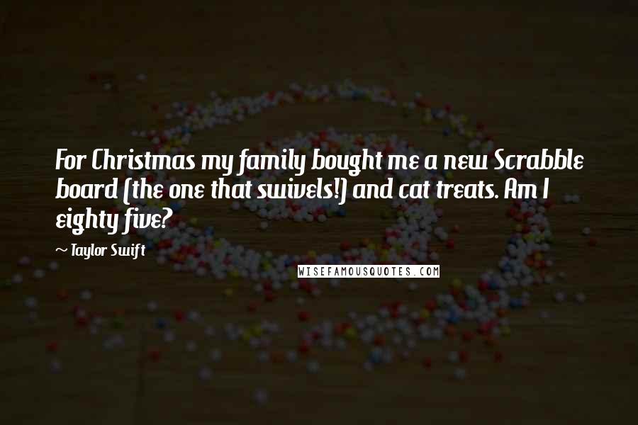 Taylor Swift quotes: For Christmas my family bought me a new Scrabble board (the one that swivels!) and cat treats. Am I eighty five?