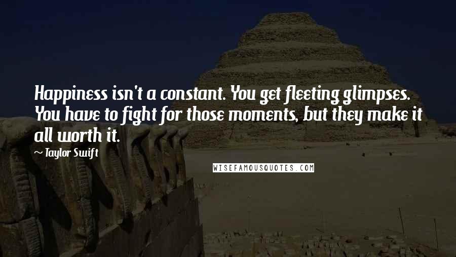 Taylor Swift quotes: Happiness isn't a constant. You get fleeting glimpses. You have to fight for those moments, but they make it all worth it.