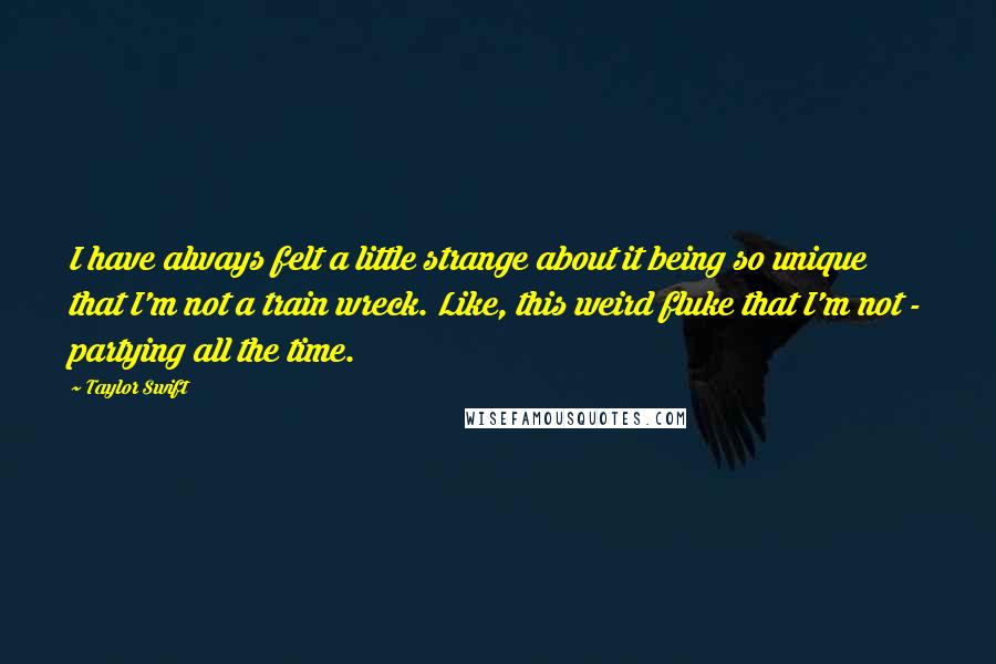 Taylor Swift quotes: I have always felt a little strange about it being so unique that I'm not a train wreck. Like, this weird fluke that I'm not - partying all the time.