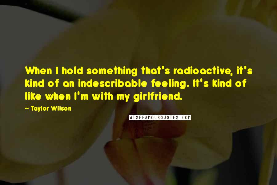 Taylor Wilson quotes: When I hold something that's radioactive, it's kind of an indescribable feeling. It's kind of like when I'm with my girlfriend. Taylor Wilson quotes: When I hold something that's radioactive, it's kind of an indescribable feeling. It's kind of like when I'm with my girlfriend.