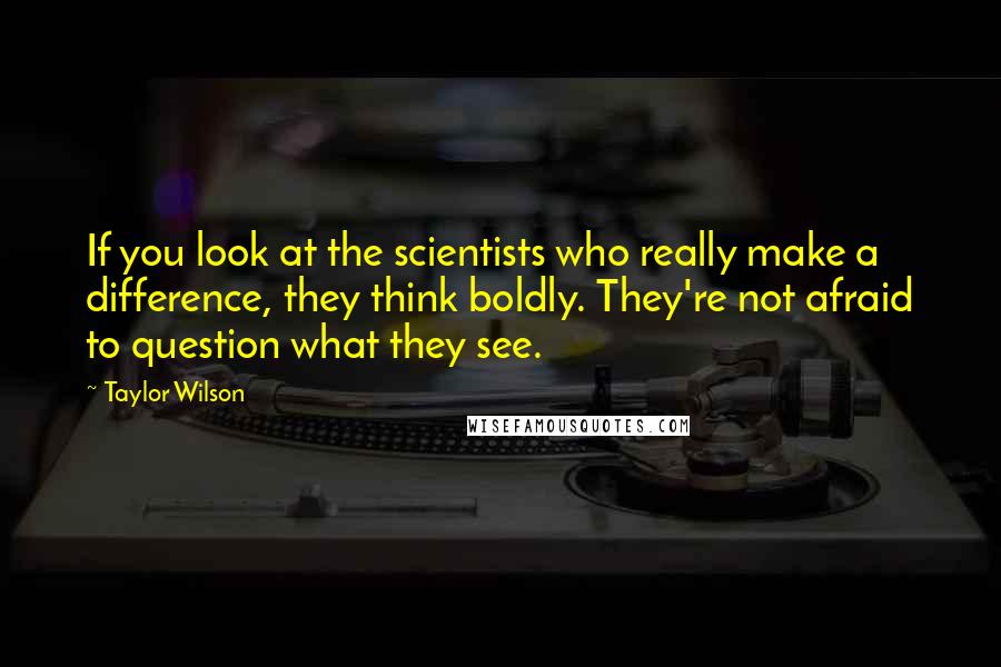 Taylor Wilson quotes: If you look at the scientists who really make a difference, they think boldly. They're not afraid to question what they see. Taylor Wilson quotes: If you look at the scientists who really make a difference, they think boldly. They're not afraid to question what they see.