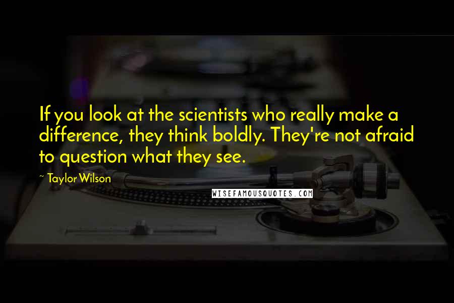 Taylor Wilson quotes: If you look at the scientists who really make a difference, they think boldly. They're not afraid to question what they see.