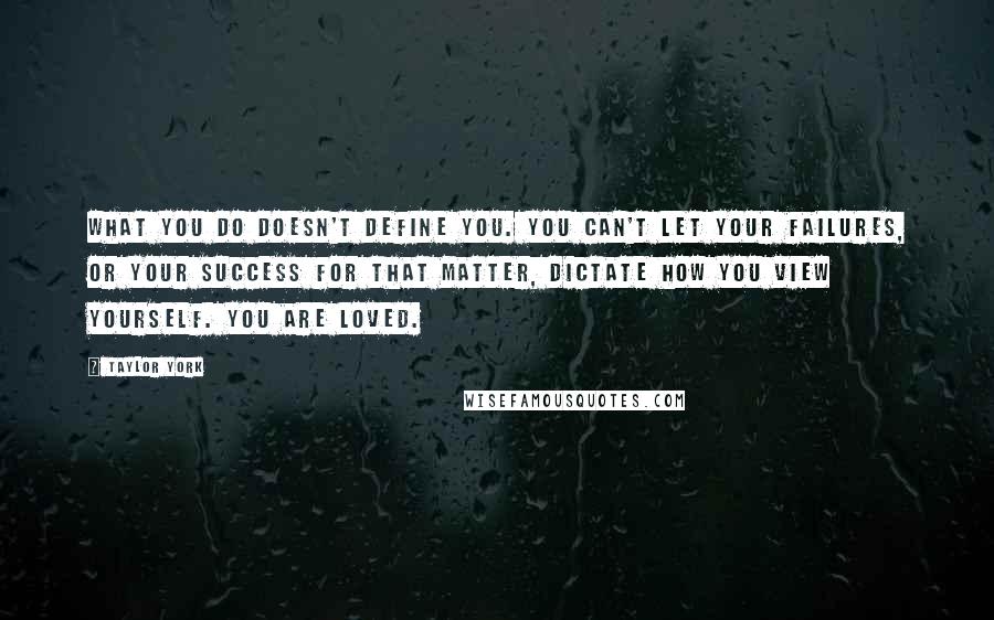 Taylor York quotes: What you do doesn't define you. You can't let your failures, or your success for that matter, dictate how you view yourself. You are loved. Taylor York quotes: What you do doesn't define you. You can't let your failures, or your success for that matter, dictate how you view yourself. You are loved.