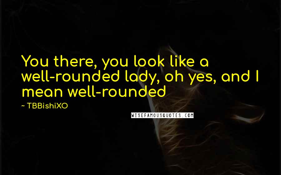 TBBishiXO quotes: You there, you look like a well-rounded lady, oh yes, and I mean well-rounded