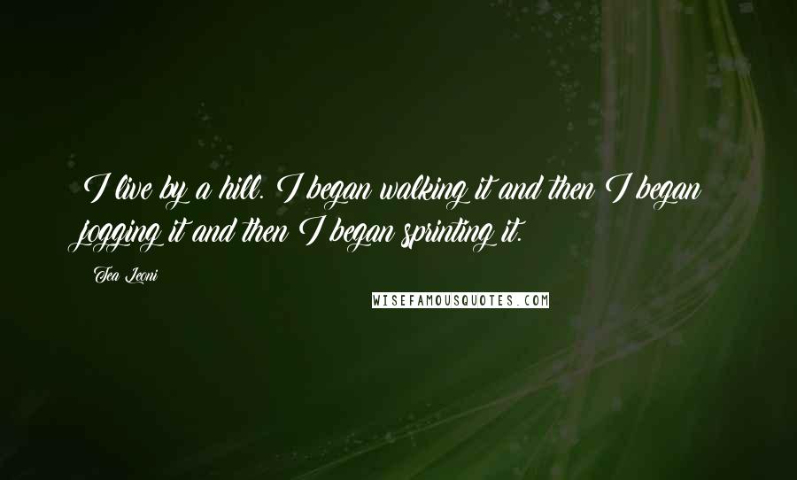 Tea Leoni quotes: I live by a hill. I began walking it and then I began jogging it and then I began sprinting it.