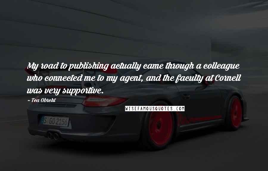 Tea Obreht quotes: My road to publishing actually came through a colleague who connected me to my agent, and the faculty at Cornell was very supportive.