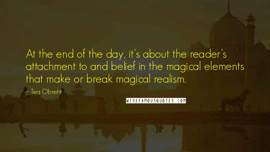 Tea Obreht quotes: At the end of the day, it's about the reader's attachment to and belief in the magical elements that make or break magical realism.