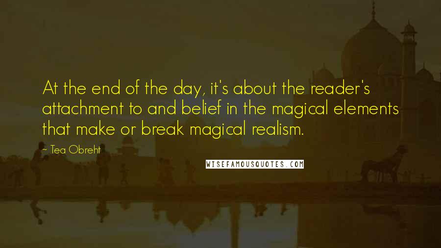 Tea Obreht quotes: At the end of the day, it's about the reader's attachment to and belief in the magical elements that make or break magical realism. Tea Obreht quotes: At the end of the day, it's about the reader's attachment to and belief in the magical elements that make or break magical realism.