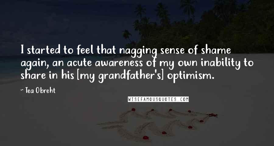 Tea Obreht quotes: I started to feel that nagging sense of shame again, an acute awareness of my own inability to share in his [my grandfather's] optimism.