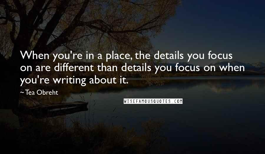 Tea Obreht quotes: When you're in a place, the details you focus on are different than details you focus on when you're writing about it.